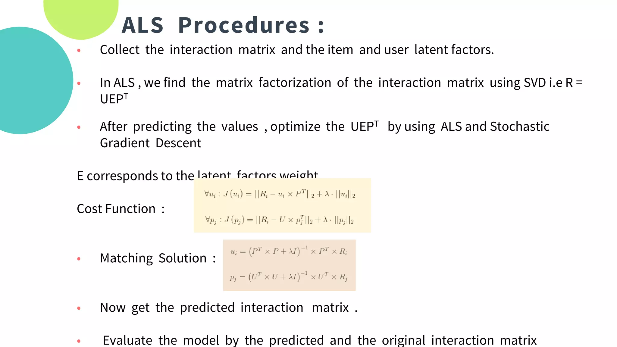 ALS Procedures :
• Collect the interaction matrix and the item and user latent factors.
• In ALS , we find the matrix factorization of the interaction matrix using SVD i.e R =
UEPT
• After predicting the values , optimize the UEPT by using ALS and Stochastic
Gradient Descent
E corresponds to the latent factors weight
Cost Function :
• Matching Solution :
• Now get the predicted interaction matrix .
• Evaluate the model by the predicted and the original interaction matrix
 