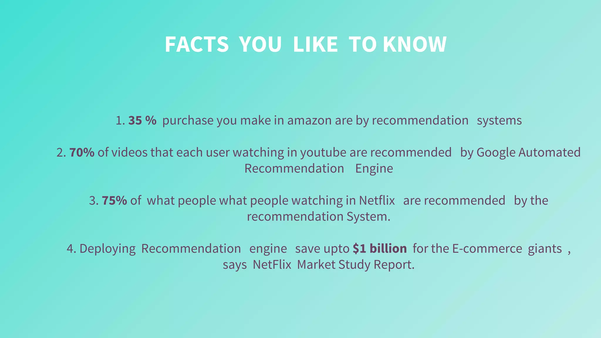 FACTS YOU LIKE TO KNOW
1. 35 % purchase you make in amazon are by recommendation systems
2. 70% of videos that each user watching in youtube are recommended by Google Automated
Recommendation Engine
3. 75% of what people what people watching in Netflix are recommended by the
recommendation System.
4. Deploying Recommendation engine save upto $1 billion for the E-commerce giants ,
says NetFlix Market Study Report.
 