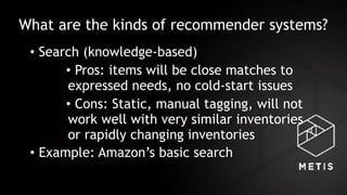 What are the kinds of recommender systems?
• Search (knowledge-based)
• Pros: items will be close matches to
expressed needs, no cold-start issues
• Cons: Static, manual tagging, will not
work well with very similar inventories
or rapidly changing inventories
• Example: Amazon’s basic search
 