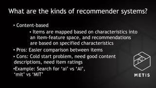What are the kinds of recommender systems?
• Content-based
• Items are mapped based on characteristics into
an item-feature space, and recommendations
are based on specified characteristics
• Pros: Easier comparison between items
• Cons: Cold start problem, need good content
descriptions, need item ratings
•Example: Search for ‘ai’ vs ‘AI’,  
‘mit’ vs ‘MIT’
 