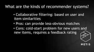 What are the kinds of recommender systems?
• Collaborative filtering: based on user and
item similarities
• Pros: can provide less-obvious matches
• Cons: cold-start problem for new users and
new items, requires a feedback rating
 