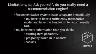 Limitations, or, Ask yourself, do you really need a
recommendation engine?
• Recommendation systems have to update immediately.
• You have to have a sufficiently inexpensive
model and have the bandwidth to return results
fast.
• You have more information than you think:
• existing item popularity
• geography based in ip address
• cookies
 