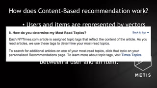 How does Content-Based recommendation work?
• Users and items are represented by vectors
in a feature space
• Approaches:
• Map users and items to the same
feature space, compute distance
between a user and an item.
 