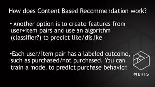 How does Content Based Recommendation work?
• Another option is to create features from
user+item pairs and use an algorithm
(classifier?) to predict like/dislike
•Each user/item pair has a labeled outcome,
such as purchased/not purchased. You can
train a model to predict purchase behavior.
 
