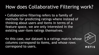How does Collaborative Filtering work?
• Collaborative filtering refers to a family of
methods for predicting ratings where instead of
thinking about users and items in terms of a
feature space, we are only interested in the
existing user-item ratings themselves. 
•In this case, our dataset is a ratings matrix whose
columns correspond to items, and whose rows
correspond to users.
 