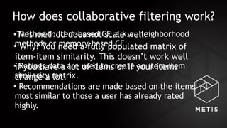 How does collaborative filtering work?
• Method 1: Item-based CF, a.k.a. neighborhood
methods or memory-based CF
• Ratings data are used to create an item-item
similarity matrix.
• Recommendations are made based on the items
most similar to those a user has already rated
highly.
•This method does not scale well.
• Why? You need a fully populated matrix of
item-item similarity. This doesn’t work well
if you have a lot of items or if your items
change a lot.
 