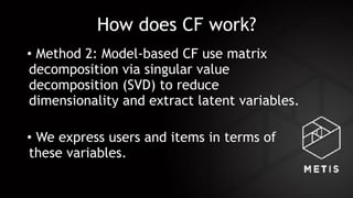 How does CF work?
• Method 2: Model-based CF use matrix
decomposition via singular value
decomposition (SVD) to reduce
dimensionality and extract latent variables.
• We express users and items in terms of
these variables.
 