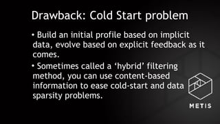 Drawback: Cold Start problem
• Build an initial profile based on implicit
data, evolve based on explicit feedback as it
comes.
• Sometimes called a ‘hybrid’ filtering
method, you can use content-based
information to ease cold-start and data
sparsity problems.
 