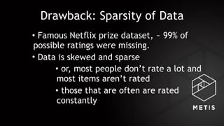Drawback: Sparsity of Data
• Famous Netflix prize dataset, ~ 99% of
possible ratings were missing.
• Data is skewed and sparse
• or, most people don’t rate a lot and
most items aren’t rated
• those that are often are rated
constantly
 