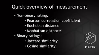 Quick overview of measurement
• Non-binary rating:
• Pearson correlation coefficient
• Euclidean distance
• Manhattan distance
• Binary ratings:
• Jaccard similarity
• Cosine similarity
 