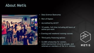 About Metis
• Data Science Bootcamp
• Part of Kaplan
• Accredited by ACCET
• 12-weeks, full-time including 60 hours of
online pre-work
• Evening and weekend training courses
• Third party financing options
• $3,000 scholarship for women,
underrepresented minority groups, and
veterans or members of the U.S. military
 