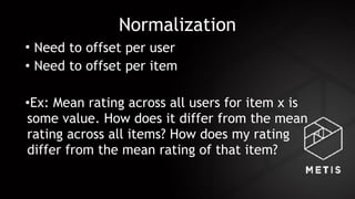 Normalization
• Need to offset per user
• Need to offset per item
•Ex: Mean rating across all users for item x is
some value. How does it differ from the mean
rating across all items? How does my rating
differ from the mean rating of that item?
 