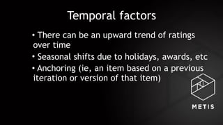 Temporal factors
• There can be an upward trend of ratings
over time
• Seasonal shifts due to holidays, awards, etc
• Anchoring (ie, an item based on a previous
iteration or version of that item)
 