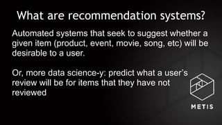 What are recommendation systems?
Automated systems that seek to suggest whether a
given item (product, event, movie, song, etc) will be
desirable to a user.
Or, more data science-y: predict what a user’s
review will be for items that they have not  
reviewed
 