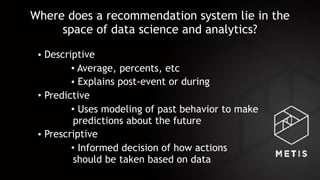 Where does a recommendation system lie in the
space of data science and analytics?
• Descriptive
• Average, percents, etc
• Explains post-event or during
• Predictive
• Uses modeling of past behavior to make
predictions about the future
• Prescriptive
• Informed decision of how actions 
should be taken based on data
 