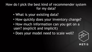 How do I pick the best kind of recommender system
for my data?
• What is your existing data?
• How quickly does your inventory change?
• How much information can you get on a
user? (explicit and implicit)
• Does your model need to scale well?
 