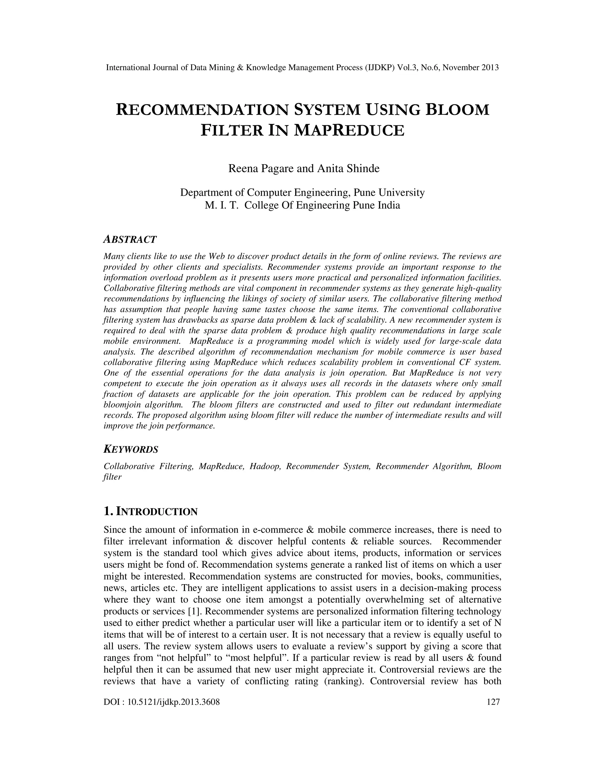 International Journal of Data Mining & Knowledge Management Process (IJDKP) Vol.3, No.6, November 2013

RECOMMENDATION SYSTEM USING BLOOM
FILTER IN MAPREDUCE
Reena Pagare and Anita Shinde
Department of Computer Engineering, Pune University
M. I. T. College Of Engineering Pune India

ABSTRACT
Many clients like to use the Web to discover product details in the form of online reviews. The reviews are
provided by other clients and specialists. Recommender systems provide an important response to the
information overload problem as it presents users more practical and personalized information facilities.
Collaborative filtering methods are vital component in recommender systems as they generate high-quality
recommendations by influencing the likings of society of similar users. The collaborative filtering method
has assumption that people having same tastes choose the same items. The conventional collaborative
filtering system has drawbacks as sparse data problem & lack of scalability. A new recommender system is
required to deal with the sparse data problem & produce high quality recommendations in large scale
mobile environment. MapReduce is a programming model which is widely used for large-scale data
analysis. The described algorithm of recommendation mechanism for mobile commerce is user based
collaborative filtering using MapReduce which reduces scalability problem in conventional CF system.
One of the essential operations for the data analysis is join operation. But MapReduce is not very
competent to execute the join operation as it always uses all records in the datasets where only small
fraction of datasets are applicable for the join operation. This problem can be reduced by applying
bloomjoin algorithm. The bloom filters are constructed and used to filter out redundant intermediate
records. The proposed algorithm using bloom filter will reduce the number of intermediate results and will
improve the join performance.

KEYWORDS
Collaborative Filtering, MapReduce, Hadoop, Recommender System, Recommender Algorithm, Bloom
filter

1. INTRODUCTION
Since the amount of information in e-commerce & mobile commerce increases, there is need to
filter irrelevant information & discover helpful contents & reliable sources. Recommender
system is the standard tool which gives advice about items, products, information or services
users might be fond of. Recommendation systems generate a ranked list of items on which a user
might be interested. Recommendation systems are constructed for movies, books, communities,
news, articles etc. They are intelligent applications to assist users in a decision-making process
where they want to choose one item amongst a potentially overwhelming set of alternative
products or services [1]. Recommender systems are personalized information filtering technology
used to either predict whether a particular user will like a particular item or to identify a set of N
items that will be of interest to a certain user. It is not necessary that a review is equally useful to
all users. The review system allows users to evaluate a review’s support by giving a score that
ranges from “not helpful” to “most helpful”. If a particular review is read by all users & found
helpful then it can be assumed that new user might appreciate it. Controversial reviews are the
reviews that have a variety of conflicting rating (ranking). Controversial review has both
DOI : 10.5121/ijdkp.2013.3608

127

 