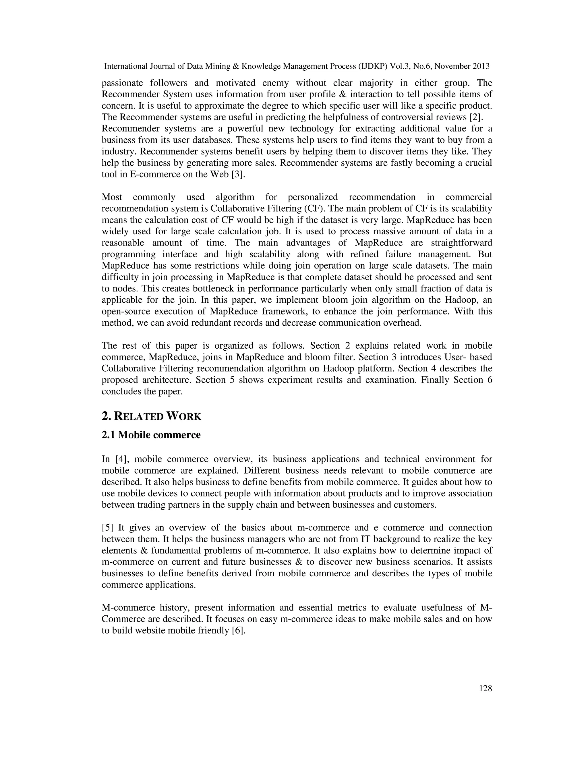 International Journal of Data Mining & Knowledge Management Process (IJDKP) Vol.3, No.6, November 2013

passionate followers and motivated enemy without clear majority in either group. The
Recommender System uses information from user profile & interaction to tell possible items of
concern. It is useful to approximate the degree to which specific user will like a specific product.
The Recommender systems are useful in predicting the helpfulness of controversial reviews [2].
Recommender systems are a powerful new technology for extracting additional value for a
business from its user databases. These systems help users to find items they want to buy from a
industry. Recommender systems benefit users by helping them to discover items they like. They
help the business by generating more sales. Recommender systems are fastly becoming a crucial
tool in E-commerce on the Web [3].
Most commonly used algorithm for personalized recommendation in commercial
recommendation system is Collaborative Filtering (CF). The main problem of CF is its scalability
means the calculation cost of CF would be high if the dataset is very large. MapReduce has been
widely used for large scale calculation job. It is used to process massive amount of data in a
reasonable amount of time. The main advantages of MapReduce are straightforward
programming interface and high scalability along with refined failure management. But
MapReduce has some restrictions while doing join operation on large scale datasets. The main
difficulty in join processing in MapReduce is that complete dataset should be processed and sent
to nodes. This creates bottleneck in performance particularly when only small fraction of data is
applicable for the join. In this paper, we implement bloom join algorithm on the Hadoop, an
open-source execution of MapReduce framework, to enhance the join performance. With this
method, we can avoid redundant records and decrease communication overhead.
The rest of this paper is organized as follows. Section 2 explains related work in mobile
commerce, MapReduce, joins in MapReduce and bloom filter. Section 3 introduces User- based
Collaborative Filtering recommendation algorithm on Hadoop platform. Section 4 describes the
proposed architecture. Section 5 shows experiment results and examination. Finally Section 6
concludes the paper.

2. RELATED WORK
2.1 Mobile commerce
In [4], mobile commerce overview, its business applications and technical environment for
mobile commerce are explained. Different business needs relevant to mobile commerce are
described. It also helps business to define benefits from mobile commerce. It guides about how to
use mobile devices to connect people with information about products and to improve association
between trading partners in the supply chain and between businesses and customers.
[5] It gives an overview of the basics about m-commerce and e commerce and connection
between them. It helps the business managers who are not from IT background to realize the key
elements & fundamental problems of m-commerce. It also explains how to determine impact of
m-commerce on current and future businesses & to discover new business scenarios. It assists
businesses to define benefits derived from mobile commerce and describes the types of mobile
commerce applications.
M-commerce history, present information and essential metrics to evaluate usefulness of MCommerce are described. It focuses on easy m-commerce ideas to make mobile sales and on how
to build website mobile friendly [6].

128

 