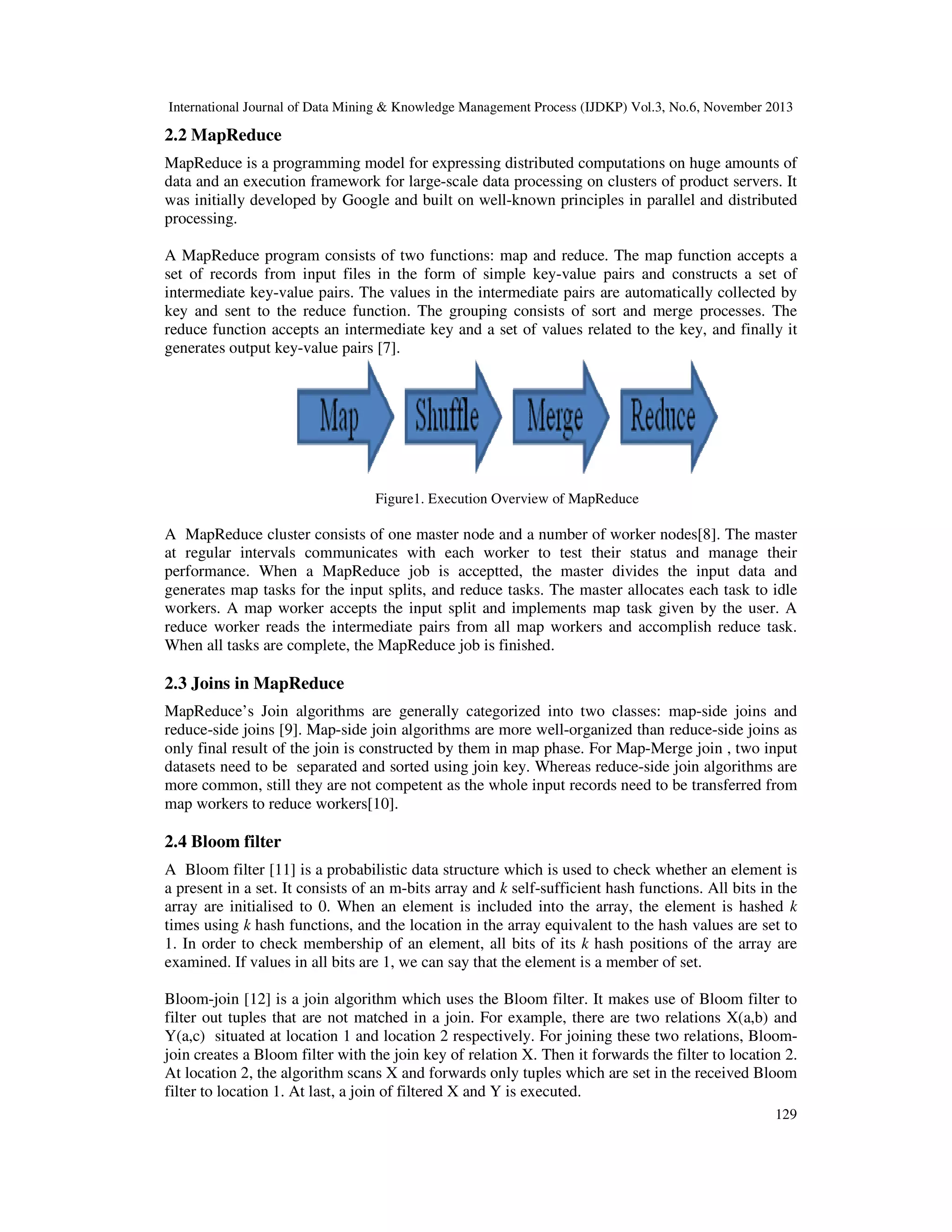 International Journal of Data Mining & Knowledge Management Process (IJDKP) Vol.3, No.6, November 2013

2.2 MapReduce
MapReduce is a programming model for expressing distributed computations on huge amounts of
data and an execution framework for large-scale data processing on clusters of product servers. It
was initially developed by Google and built on well-known principles in parallel and distributed
processing.
A MapReduce program consists of two functions: map and reduce. The map function accepts a
set of records from input files in the form of simple key-value pairs and constructs a set of
intermediate key-value pairs. The values in the intermediate pairs are automatically collected by
key and sent to the reduce function. The grouping consists of sort and merge processes. The
reduce function accepts an intermediate key and a set of values related to the key, and finally it
generates output key-value pairs [7].

Figure1. Execution Overview of MapReduce

A MapReduce cluster consists of one master node and a number of worker nodes[8]. The master
at regular intervals communicates with each worker to test their status and manage their
performance. When a MapReduce job is acceptted, the master divides the input data and
generates map tasks for the input splits, and reduce tasks. The master allocates each task to idle
workers. A map worker accepts the input split and implements map task given by the user. A
reduce worker reads the intermediate pairs from all map workers and accomplish reduce task.
When all tasks are complete, the MapReduce job is finished.

2.3 Joins in MapReduce
MapReduce’s Join algorithms are generally categorized into two classes: map-side joins and
reduce-side joins [9]. Map-side join algorithms are more well-organized than reduce-side joins as
only final result of the join is constructed by them in map phase. For Map-Merge join , two input
datasets need to be separated and sorted using join key. Whereas reduce-side join algorithms are
more common, still they are not competent as the whole input records need to be transferred from
map workers to reduce workers[10].

2.4 Bloom filter
A Bloom filter [11] is a probabilistic data structure which is used to check whether an element is
a present in a set. It consists of an m-bits array and k self-sufficient hash functions. All bits in the
array are initialised to 0. When an element is included into the array, the element is hashed k
times using k hash functions, and the location in the array equivalent to the hash values are set to
1. In order to check membership of an element, all bits of its k hash positions of the array are
examined. If values in all bits are 1, we can say that the element is a member of set.
Bloom-join [12] is a join algorithm which uses the Bloom filter. It makes use of Bloom filter to
filter out tuples that are not matched in a join. For example, there are two relations X(a,b) and
Y(a,c) situated at location 1 and location 2 respectively. For joining these two relations, Bloomjoin creates a Bloom filter with the join key of relation X. Then it forwards the filter to location 2.
At location 2, the algorithm scans X and forwards only tuples which are set in the received Bloom
filter to location 1. At last, a join of filtered X and Y is executed.
129

 