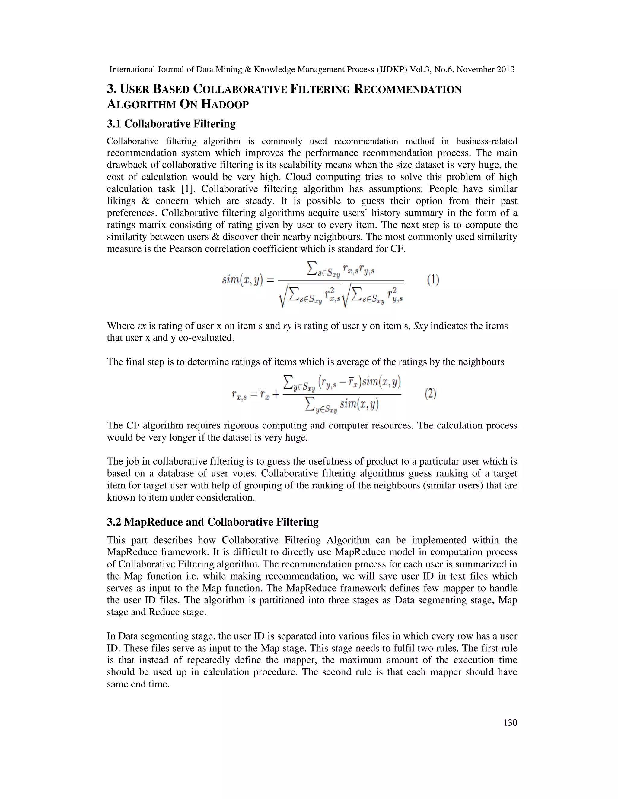 International Journal of Data Mining & Knowledge Management Process (IJDKP) Vol.3, No.6, November 2013

3. USER BASED COLLABORATIVE FILTERING RECOMMENDATION
ALGORITHM ON HADOOP
3.1 Collaborative Filtering
Collaborative filtering algorithm is commonly used recommendation method in business-related

recommendation system which improves the performance recommendation process. The main
drawback of collaborative filtering is its scalability means when the size dataset is very huge, the
cost of calculation would be very high. Cloud computing tries to solve this problem of high
calculation task [1]. Collaborative filtering algorithm has assumptions: People have similar
likings & concern which are steady. It is possible to guess their option from their past
preferences. Collaborative filtering algorithms acquire users’ history summary in the form of a
ratings matrix consisting of rating given by user to every item. The next step is to compute the
similarity between users & discover their nearby neighbours. The most commonly used similarity
measure is the Pearson correlation coefficient which is standard for CF.

Where rx is rating of user x on item s and ry is rating of user y on item s, Sxy indicates the items
that user x and y co-evaluated.
The final step is to determine ratings of items which is average of the ratings by the neighbours

The CF algorithm requires rigorous computing and computer resources. The calculation process
would be very longer if the dataset is very huge.
The job in collaborative filtering is to guess the usefulness of product to a particular user which is
based on a database of user votes. Collaborative filtering algorithms guess ranking of a target
item for target user with help of grouping of the ranking of the neighbours (similar users) that are
known to item under consideration.

3.2 MapReduce and Collaborative Filtering
This part describes how Collaborative Filtering Algorithm can be implemented within the
MapReduce framework. It is difficult to directly use MapReduce model in computation process
of Collaborative Filtering algorithm. The recommendation process for each user is summarized in
the Map function i.e. while making recommendation, we will save user ID in text files which
serves as input to the Map function. The MapReduce framework defines few mapper to handle
the user ID files. The algorithm is partitioned into three stages as Data segmenting stage, Map
stage and Reduce stage.
In Data segmenting stage, the user ID is separated into various files in which every row has a user
ID. These files serve as input to the Map stage. This stage needs to fulfil two rules. The first rule
is that instead of repeatedly define the mapper, the maximum amount of the execution time
should be used up in calculation procedure. The second rule is that each mapper should have
same end time.

130

 
