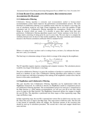 International Journal of Data Mining & Knowledge Management Process (IJDKP) Vol.3, No.6, November 2013

3. USER BASED COLLABORATIVE FILTERING RECOMMENDATION
ALGORITHM ON HADOOP
3.1 Collaborative Filtering
Collaborative filtering algorithm is commonly used recommendation method in business-related

recommendation system which improves the performance recommendation process. The main
drawback of collaborative filtering is its scalability means when the size dataset is very huge, the
cost of calculation would be very high. Cloud computing tries to solve this problem of high
calculation task [1]. Collaborative filtering algorithm has assumptions: People have similar
likings & concern which are steady. It is possible to guess their option from their past
preferences. Collaborative filtering algorithms acquire users’ history summary in the form of a
ratings matrix consisting of rating given by user to every item. The next step is to compute the
similarity between users & discover their nearby neighbours. The most commonly used similarity
measure is the Pearson correlation coefficient which is standard for CF.

Where rx is rating of user x on item s and ry is rating of user y on item s, Sxy indicates the items
that user x and y co-evaluated.
The final step is to determine ratings of items which is average of the ratings by the neighbours

The CF algorithm requires rigorous computing and computer resources. The calculation process
would be very longer if the dataset is very huge.
The job in collaborative filtering is to guess the usefulness of product to a particular user which is
based on a database of user votes. Collaborative filtering algorithms guess ranking of a target
item for target user with help of grouping of the ranking of the neighbours (similar users) that are
known to item under consideration.

3.2 MapReduce and Collaborative Filtering
This part describes how Collaborative Filtering Algorithm can be implemented within the
MapReduce framework. It is difficult to directly use MapReduce model in computation process
of Collaborative Filtering algorithm. The recommendation process for each user is summarized in
the Map function i.e. while making recommendation, we will save user ID in text files which
serves as input to the Map function. The MapReduce framework defines few mapper to handle
the user ID files. The algorithm is partitioned into three stages as Data segmenting stage, Map
stage and Reduce stage.
In Data segmenting stage, the user ID is separated into various files in which every row has a user
ID. These files serve as input to the Map stage. This stage needs to fulfil two rules. The first rule
is that instead of repeatedly define the mapper, the maximum amount of the execution time
should be used up in calculation procedure. The second rule is that each mapper should have
same end time.

130

 