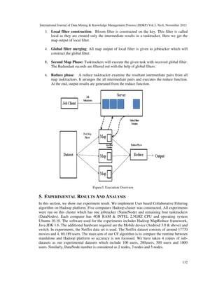 International Journal of Data Mining & Knowledge Management Process (IJDKP) Vol.3, No.6, November 2013

3.

Local filter construction: Bloom filter is constructed on the key. This filter is called
local as they are created only the intermediate results in a tasktracker. Here we get the
map output of local filter.

4.

Global filter merging: All map output of local filter is given to jobtracker which will
construct the global filter.

5.

Second Map Phase: Tasktrackers will execute the given task with received global filter.
The Redundant records are filtered out with the help of global filters.

6.

Reduce phase: A reduce tasktracker examine the resultant intermediate pairs from all
map tasktrackers. It arranges the all intermediate pairs and executes the reduce function.
At the end, output results are generated from the reduce function.

Figure3. Execution Overview

5. EXPERIMENTAL RESULTS AND ANALYSIS
In this section, we show our experiment result. We implement User based Collaborative Filtering
algorithm on Hadoop platform. Five computers Hadoop cluster was constructed. All experiments
were run on this cluster which has one jobtracker (NameNode) and remaining four tasktrackers
(DataNodes). Each computer has 4GB RAM & INTEL 2.5GHZ CPU and operating system
Ubuntu 10.10. The software used for the experiments includes Hadoop MapReduce framework,
Java JDK 1.6. The additional hardware required are the Mobile device (Android 3.0 & above) and
switch. In experiments, the Netflix data set is used. The Netflix dataset consists of around 17770
movies and 4, 80,189 users. The main aim of our CF algorithm is to compare the runtime between
standalone and Hadoop platform so accuracy is not focussed. We have taken 4 copies of subdatasets as our experimental datasets which include 100 users, 200users, 500 users and 1000
users. Similarly, DataNode number is considered as 2 nodes, 3 nodes and 5 nodes.

132

 