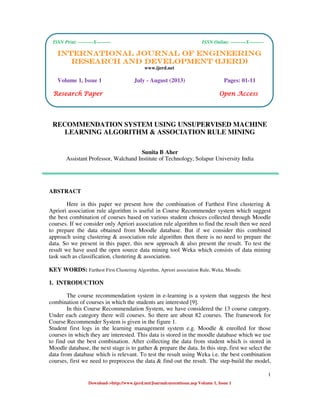 International Journal of Engineering Research and Development (IJERD)
ISSN Print: ---------X--------- ISSN Online: ---------X---------
1
Download->http://www.ijerd.net/Journalcureentissue.asp Volume 1, Issue 1
RECOMMENDATION SYSTEM USING UNSUPERVISED MACHINE
LEARNING ALGORITHM & ASSOCIATION RULE MINING
Sunita B Aher
Assistant Professor, Walchand Institute of Technology, Solapur University India
ABSTRACT
Here in this paper we present how the combination of Farthest First clustering &
Apriori association rule algorithm is useful in Course Recommender system which suggest
the best combination of courses based on various student choices collected through Moodle
courses. If we consider only Apriori association rule algorithm to find the result then we need
to prepare the data obtained from Moodle database. But if we consider this combined
approach using clustering & association rule algorithm then there is no need to prepare the
data. So we present in this paper, this new approach & also present the result. To test the
result we have used the open source data mining tool Weka which consists of data mining
task such as classification, clustering & association.
KEY WORDS: Farthest First Clustering Algorithm, Apriori association Rule, Weka, Moodle.
1. INTRODUCTION
The course recommendation system in e-learning is a system that suggests the best
combination of courses in which the students are interested [9].
In this Course Recommendation System, we have considered the 13 course category.
Under each category there will courses. So there are about 82 courses. The framework for
Course Recommender System is given in the figure 1.
Student first logs in the learning management system e.g. Moodle & enrolled for those
courses in which they are interested. This data is stored in the moodle database which we use
to find out the best combination. After collecting the data from student which is stored in
Moodle database, the next stage is to gather & prepare the data. In this step, first we select the
data from database which is relevant. To test the result using Weka i.e. the best combination
courses, first we need to preprocess the data & find out the result. The step-build the model,
ISSN Print: ---------X--------- ISSN Online: ---------X---------
INTERNATIONAL JOURNAL OF ENGINEERINGINTERNATIONAL JOURNAL OF ENGINEERINGINTERNATIONAL JOURNAL OF ENGINEERINGINTERNATIONAL JOURNAL OF ENGINEERING
RESEARCH AND DEVELOPMRESEARCH AND DEVELOPMRESEARCH AND DEVELOPMRESEARCH AND DEVELOPMENT (IJERD)ENT (IJERD)ENT (IJERD)ENT (IJERD)
www.ijerd.net
Volume 1, Issue 1 July - August (2013) Pages: 01-11
Research PaperResearch PaperResearch PaperResearch Paper Open AccessOpen AccessOpen AccessOpen Access
 