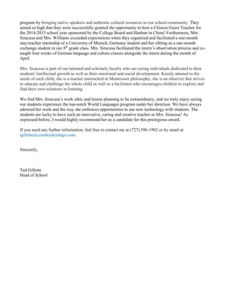 program by bringing native speakers and authentic cultural resources to our school community. They
aimed so high that they were successfully granted the opportunity to host a Chinese Guest Teacher for
the 2014-2015 school year sponsored by the College Board and Hanban in China! Furthermore, Mrs.
Siracusa and Mrs. Williams exceeded expectations when they organized and facilitated a one-month
stay/teacher internship of a University of Munich, Germany student and her sibling as a one-month
exchange student in our 8th
grade class. Mrs. Siracusa facilitated the intern’s observation process and co-
taught four weeks of German language and culture classes alongside the intern during the month of
April.
Mrs. Siracusa is part of our talented and scholarly faculty who are caring individuals dedicated to their
students' intellectual growth as well as their emotional and social development. Keenly attuned to the
needs of each child, she is a teacher entrenched in Montessori philosophy; she is an observer that strives
to educate and challenge the whole child as well as a facilitator who encourages children to explore and
find their own solutions in learning.
We find Mrs. Siracusa’s work ethic and lesson planning to be extraordinary, and we truly enjoy seeing
our students experience the top-notch World Languages program under her direction. We have always
admired her work and the way she embraces opportunities to use new technology with students. The
students are lucky to have such an innovative, caring and creative teacher as Mrs. Siracusa! As
expressed before, I would highly recommend her as a candidate for this prestigious award.
If you need any further information, feel free to contact me at (727) 596-1902 or by email at
tgillette@countrydaylargo.com.
Sincerely,
Ted Gillette
Head of School
 