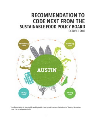 Developing a Local, Sustainable, and Equitable Food System through the Rewrite of the City of Austin’s
Land Use Development Code.
OCTOBER 2015
RECOMMENDATION TO
CODE NEXT FROM THE
SUSTAINABLE FOOD POLICY BOARD
1
 