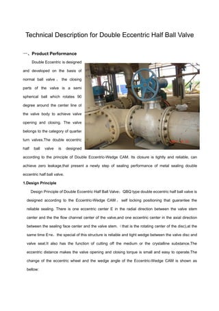 Technical Description for Double Eccentric Half Ball Valve
一、Product Performance
Double Eccentric is designed
and developed on the basis of
normal ball valve ， the closing
parts of the valve is a semi
spherical ball which rotates 90
degree around the center line of
the valve body to achieve valve
opening and closing. The valve
belongs to the category of quarter
turn valves.The double eccentric
half ball valve is designed
according to the principle of Double Eccentric-Wedge CAM. Its closure is tightly and reliable, can
achieve zero leakage,that present a newly step of sealing performance of metal sealing double
eccentric half ball valve.
1.Design Principle
Design Principle of Double Eccentric Half Ball Valve：QBQ type double eccentric half ball valve is
designed according to the Eccentric-Wedge CAM ， self locking positioning that guarantee the
reliable sealing. There is one eccentric center E in the radial direction between the valve stem
center and the the flow channel center of the valve,and one eccentric center in the axial direction
between the sealing face center and the valve stem.（that is the rotating center of the disc),at the
same time E=e，the special of this structure is reliable and tight wedge between the valve disc and
valve seat.It also has the function of cutting off the medium or the crystalline substance.The
eccentric distance makes the valve opening and closing torque is small and easy to operate.The
change of the eccentric wheel and the wedge angle of the Eccentric-Wedge CAM is shown as
bellow:
 