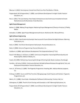 Maurya, A. (2012). RunningLean:Iterate fromPlanA to a PlanThat Works. O’Reilly.
Poppendieck,M.& Poppendieck,T.(2003). LeanSoftware Development:AnAgile Toolkit.Pearson
Education,Inc.
Ries,E. (2011). The LeanStartup: HowToday’sEntrepreneursUse ContinuousInnovationtoCreate
RadicallySuccessful Businesses.CrownBusiness.
Agile ProjectManagement
Berken,S.(2008). Making ThingsHappen:MasteringProjectManagement(TheoryinPractice).O’Reilly,
Media.
Schwaber,K.(2004). Agile ProjectManagementwithScrum.Redmond,WA.:MicrosoftPress.
Agile Software Engineering
Adzic,G. (2011). SpecificationbyExample:How Successful TeamsDeliverthe RightSoftware.Manning
Publications,Inc.
Beck,K. (2003). Test DrivenDevelopment:ByExample.PearsonEducation,Inc.
Beck,K. (2004). Extreme Programming.PearsonEducation,Inc.
Cockburn,A.(2006). Agile Software Development:The CooperativeGame (2nd
Ed.).
Duval,P.M. Matyas,S. & Glover,A.(2007). ContinuousIntegration:ImprovingSoftwareQualityand
ReducingRisk. Addison-Wesley,Inc.
Fowler,M.(1999). Refactoring:Improvingthe Designof ExistingCode.Booch,Jacobson,Rumbaugh.
Humble,J.& Farley,D(2011). ContinuousDelivery:ReliableSoftwareReleasesthroughBuild,Test,and
DeploymentAutomation.PearsonEducation,Inc.
Hunt,A., & Thomas,D. (1999). The PragmaticProgrammer.Reading,MA.:AddisonWesleyLongman,
Inc.
Kniberg,H.(2007). Scrumand XP the Trenches:ManagingLarge-Scale Projects withKanban.Pragmatic
Programmers,LLC.
Martin, R. C.(2008). CleanCode:A Handbookof Software Craftsmanship.Prentice-Hall,Inc.
Oshergrove,R.(2009). The Art of UnitTesting:withExamplesin.NET.ManningPublications,Inc.
Poppendieck,M.& Poppendieck,T.(2003). LeanSoftware Development:AnAgile Toolkit.Pearson
Education,Inc.
 