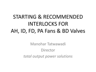 STARTING & RECOMMENDED
INTERLOCKS FOR
AH, ID, FD, PA Fans & BD Valves
Manohar Tatwawadi
Director
total output power solutions
 