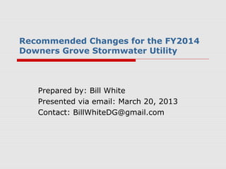 Recommended Changes for the FY2014
Downers Grove Stormwater Utility



   Prepared by: Bill White
   Presented via email: March 20, 2013
   Contact: BillWhiteDG@gmail.com
 