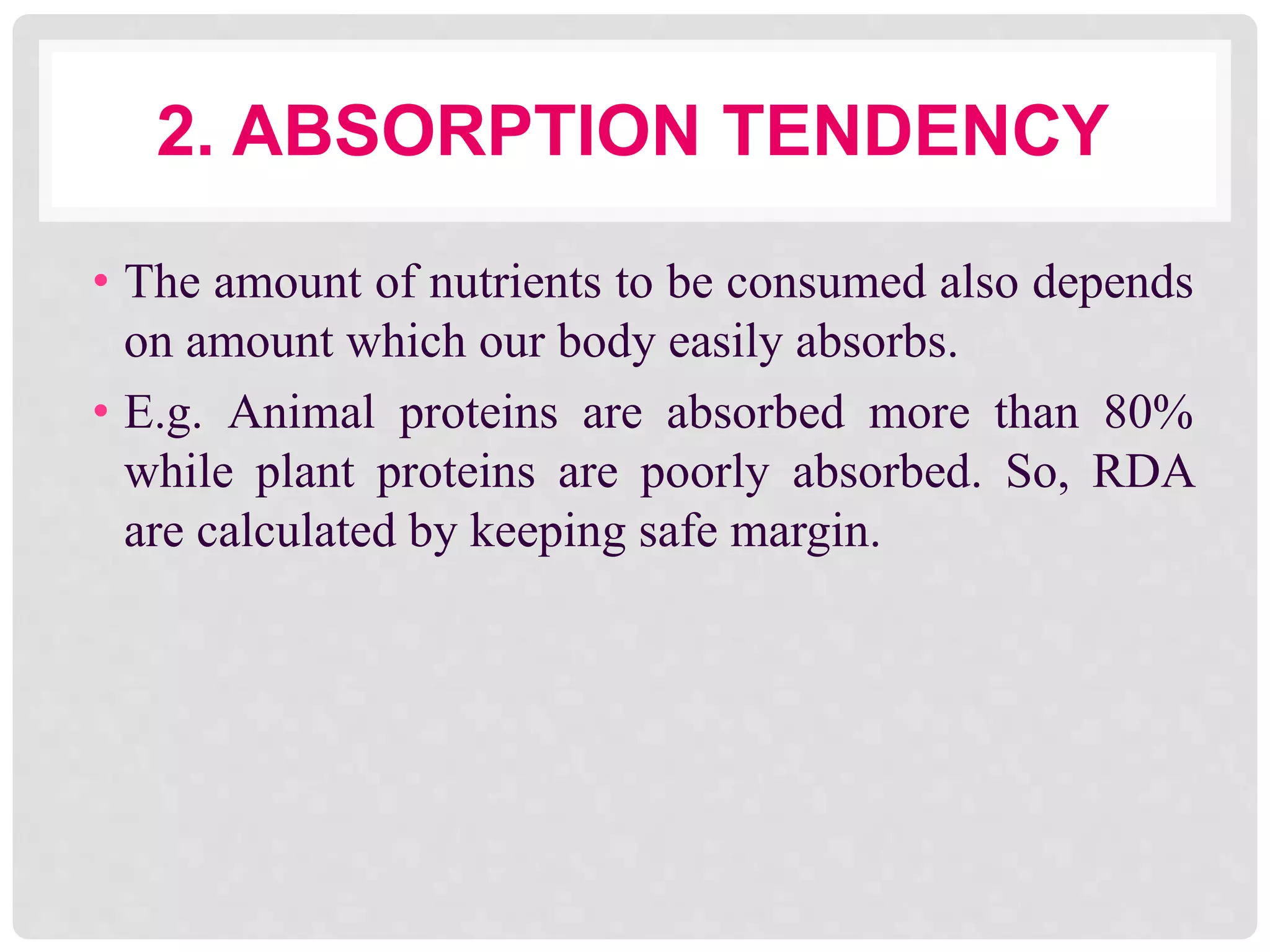 2. ABSORPTION TENDENCY
• The amount of nutrients to be consumed also depends
on amount which our body easily absorbs.
• E.g. Animal proteins are absorbed more than 80%
while plant proteins are poorly absorbed. So, RDA
are calculated by keeping safe margin.
 