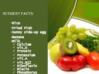 Nutrient facts:

   •Rice
   •Fried Fish
   •Sunny side-up egg
   •Banana
   •Milk
     Calcium
     vit.D
     Protein
     Potassium
     vit.A
     vit.B12
     Riboflavin
     Niacin
     Phosphorus
 