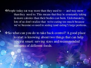 People today eat way more than they used to — and way more
     than they need to. This means that they're constantly taking
     in more calories than their bodies can burn. Unfortunately,
     lots of us don't realize that we're eating too much because
     we've become so used to seeing (and eating!) large portions.

So what can you do to take back control? A good place
     to start is knowing about two things that can help
     you eat smart: serving sizes and recommended
     amounts of different foods.
 