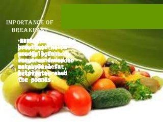 Importance of
  Breakfast
   •Eating a good the
   •It kickstarts
   •Breakfast
   breakfast
   body into keeps
   provides the
   you full the
   producingfor
   energy your body
   longer needed
   enzymesand may to
   requires in order
   make you less
   metabolise fat,
   to perform
   likely to reach
   helping to
   activities shed
   for snacks.
   the pounds.
 