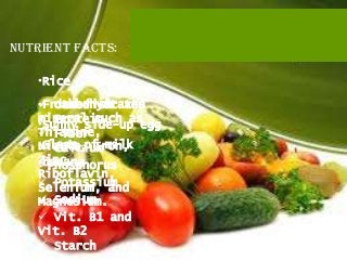 Nutrient facts:

   •Rice

   •Fried fish and
    carbohydrates
      other vit
    Protein
   mineral such as
   •Sunny side-up egg
   Thiamine,
    Fiber
   •Glass of milk
   Niacin, Iron,
    Calcium
   Zinc,
   •banana
   Phosphorus
   Riboflavin,
    Potassium
   Selenium, and
    Sodium
   Magnesium.
    Vit. B1 and
   Vit. B2
    Starch
 