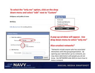 To select the “only me” option, click on the drop 
down menu and select “edit” next to “Custom”




                                         A pop‐up window will appear.  Use 
                                         drop down menu to select “only me”

                                         Also unselect networks*  
                                          *Networks include anyone who has associated 
                                                               y
                                          themselves with that group/organization.  By 
                                          opening your information up to a network, you 
                                          may share information with people you do not 
                                          know.  See NETWORKS slide (#25) to learn how to 
                                          leave a network.
 