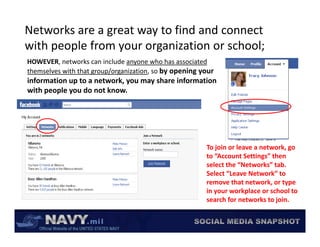 Networks are a great way to find and connect 
with people from your organization or school;
with people from your organization or school;
HOWEVER, networks can include anyone who has associated 
themselves with that group/organization, so by opening your 
information up to a network, you may share information 
with people you do not know.




                                                         To join or leave a network, go 
                                                         to “Account Settings” then 
                                                         select the “Networks” tab.  
                                                         Select “Leave Network” to 
                                                         remove that network, or type 
                                                         in your workplace or school to 
                                                         search for networks to join.
                                                         search for networks to join.
 