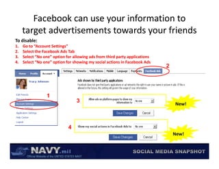 Facebook can use your information to 
     target advertisements towards your friends
     target advertisements towards your friends
To disable:
1.   Go to “Account Settings”
2.   Select the Facebook Ads Tab
     Select the Facebook Ads Tab
3.   Select “No one” option for allowing ads from third party applications
4.   Select “No one” option for showing my social actions in Facebook Ads
                                                                             2




                 1
                                  3
                                                                                 New!



                             4
                                                                                 New!
 