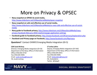 More on Privacy & OPSEC
              More on Privacy & OPSEC
• Navy snapshot on OPSEC & social media, 
  http://www.slideshare.net/USNavySocialMedia/opsec‐snapshot
• Navy snapshot on safe and effective use of social media
  Navy snapshot on safe and effective use of social media, 
  http://www.slideshare.net/USNavySocialMedia/us‐navy‐safe‐and‐effective‐use‐of‐social‐
  media
• Navy guide to Facebook privacy, http://www.slideshare.net/USNavySocialMedia/navy‐
  privacy‐facebook‐february‐2010‐newhomepage‐application‐settings
  privacy facebook february 2010 newhomepage application settings
• Facebook guide to Facebook privacy, http://www.facebook.com/#!/privacy/explanation.php
• Facebook and Privacy page on Facebook, http://www.facebook.com/fbprivacy
 Questions?  Contact CHINFO Emerging Media Integration (OI‐5)
 Questions? Contact CHINFO Emerging Media Integration (OI 5)
 CDR Scott McIlnay                               LT Lesley Lykins
 Director, Emerging Media Integration (OI‐54)    Deputy, Emerging Media Integration (OI‐54A)
 Department of the Navy, Office of Information   Department of the Navy, Office of Information
 Office:(703) 692‐4718                           Office:(703) 695‐6915
 Fax:(703) 692‐9046                              Fax:(703) 692‐9046
 Email: scott.mcilnay@navy.mil                   Email: lesley.lykins@navy.mil
 FB: /scott.mcilnay                              FB: /lesleylykins
                                                 Twitter: @lyfsgr8 
                                                 Twitter: @lyfsgr8
 