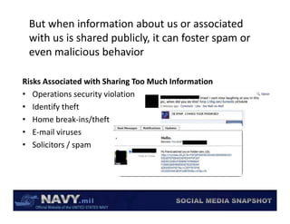 But when information about us or associated 
 with us is shared publicly, it can foster spam or 
 with us is shared publicly, it can foster spam or
 even malicious behavior

Risks Associated with Sharing Too Much Information
• Operations security violation
    p               y
• Identify theft
• Home break‐ins/theft
• E‐mail viruses
• Solicitors / spam
 