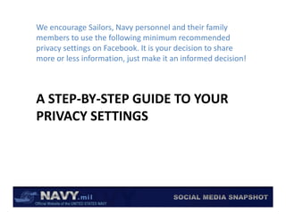 We encourage Sailors, Navy personnel and their family 
members to use the following minimum recommended 
                             g
privacy settings on Facebook. It is your decision to share 
more or less information, just make it an informed decision!



A STEP‐BY‐STEP GUIDE TO YOUR 
A STEP BY STEP GUIDE TO YOUR
PRIVACY SETTINGS
 