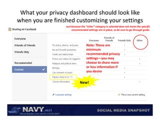 What your privacy dashboard should look like 
     y                          gy           g
when you are finished customizing your settings
                  Just because the “other” category is selected does not mean the specific 
                       recommended settings are in place, so be sure to go through guide.




                                   Note: These are 
                                   minimum 
                                   recommended privacy 
                                   recommended privacy
                                   settings—you may 
                                   choose to share more 
                                   or less information if 
                                   you desire


                             New!
 