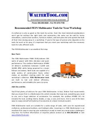 Recommended FEIN Multimaster Tools for Your Workshop
A craftsman is only as good as the tools he carries. Even the most talented woodworkers
won’t get far without the right tools and accessories; the same can be said for home
remodelers, construction workers, furniture makers, and everyone else who spends the bulk
of their time slaving away in a workshop. If you’re the type of person who depends on his
tools for work or for play, it’s important that you stock your workshop with the necessary
tools for safe, efficient work.
The FEIN Multimaster is an excellent first step.
Base Tools
The FEIN Multimaster FMM 350Q delivers 350
watts of power with little vibration and quiet
performance. The cordless Multimaster AFMM
14 delivers oscillations between 11,000 and
18,000 RPM while being powered by a basic
lithium ion battery. Both tools are capable of a
wide variety of construction feats; either
makes an excellent starting point for your
workshop’s collection. FEIN Multimaster tools
are built to last and deliver efficiency,
performance, and reliability for years to come.
Add-Ons and Kits
You’ll find plenty of add-ons for your FEIN Multimaster. In fact, Walter Tool recommends
that you invest first in a Multimaster Kit, which includes the base tool, everything you need
to use, and a huge selection of accessories. For example, the cordless AFMM 14’s kit
includes the tool, sanding sheets, blades, a rasp, a case, and more. A kit is one of the best
ways to equip oneself with plenty of accessories at a lower total price point.
FEIN Multimaster tools are suitable for a wide range of tasks, with uses for experienced
craftsmen, professional builders, and hobbyist alike. Investing in a FEIN Multimaster is an
excellent first step in ensuring your workshop is ready to meet any construction challenge it
may face. For further information or inquiries please contact us at 800.356.6926 or visit
www.WalterTool.com.
 