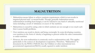 MALNUTRITION
• Malnutrition means failure to achieve nutrients requirements, which in turn results in
impaired physical and/ or mental health. Though, generally malnutrition means
undernutrition resulting from hunger, it can be referred to any kind of unhealthy nutritional
status including a result of imbalance or excess of the nutrition.
• Malnutrition is caused by eating a diet in which nutrients are not enough or too much such
that it causes health problems.
• Over nutrition can result in obesity and being overweight. In some developing countries,
over nutrition in the form of obesity is beginning to present within the same communities
as under nutrition.
• However, the term malnutrition is commonly used to undernutrition only. This applies
particularly to the context of development cooperation. Therefore, “Malnutrition” in
documents by the WHO, UNICEF, Save the Children or other international non-
governmental organizations(NGOs) usually equated to under nutrition
 