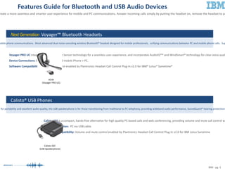 Calisto 420  (USB Speakerphone) IBM - pg. 3 Features Guide for Bluetooth and USB Audio Devices New features for Plantronics® audio devices incorporate sensor technology and Plantronics Unified Runtime Engine to create a more seamless and smarter user experience for mobile and PC communications. Answer incoming calls simply by putting the headset on, remove the headset to pause streaming media, and synchronize presence updates across devices and soft phones. Next Generation  Voyager™ Bluetooth Headsets Voyager PRO UC  integrates the new Smart Sensor technology for a seamless user experience, and incorporates AudioIQ²™ and WindSmart® technology for clear voice quality, all with a single button to manage PC and mobile calls.  Device Connections:  Bluetooth® equipped mobile Phone + PC.  Software Compatibility:  Remote call control enabled by Plantronics Headset Call Control Plug-In v2.0 for IBM® Lotus® Sametime®  Calisto® USB Phones Calisto 420  is a compact, hands-free alternative for high quality PC-based calls and web conferencing, providing volume and mute call control with a 360-degree microphone. Device Connection:  PC via USB cable. Software Compatibility:  Volume and mute control enabled by Plantronics Headset Call Control Plug-In v2.0 for IBM Lotus Sametime  Connects to a mobile phone and PC. Best for users with mixed PC and mobile phone communications.  Most advanced dual noise-canceling wireless Bluetooth® headset designed for mobile professionals,  unifying communications between PC and mobile phone calls.  Superior audio performance with PC wideband and Echo cancellation. Connects to a PC via USB cable. Engineered for portability and excellent audio quality, the USB speakerphone is for those transitioning from traditional to PC telephony, providing wideband audio performance, SoundGuard® hearing protection, and a noise-canceling microphone.  B230 (Voyager PRO UC) 