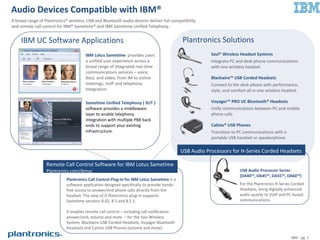 Audio Devices Compatible with IBM®
A broad range of Plantronics® wireless, USB and Bluetooth audio devices deliver full compatibility
and remote call control for IBM® Sametime® and IBM Sametime Unified Telephony..
Plantronics Solutions
Savi® Wireless Headset Systems
Integrate PC and desk phone communications
with one wireless headset
Blackwire USB Corded Headsets
Connect to the desk phone with performance,
style, and comfort all in one wireless headset
Voyager PRO UC Bluetooth Headsets
Unify communications between PC and mobile
phone calls
Calisto USB Phones
Transition to PC communications with a
portable USB handset or speakerphone
IP40 with H-Series for VoIP Contact Centers
IBM - pg. 1
Plantronics Solutions
Savi® Wireless Headset Systems
Integrate PC and desk phone communications
with one wireless headset
Blackwire™ USB Corded Headsets
Connect to the desk phone with performance,
style, and comfort all in one wireless headset
Voyager™ PRO UC Bluetooth® Headsets
Unify communications between PC and mobile
phone calls
Calisto® USB Phones
Transition to PC communications with a
portable USB handset or speakerphone
USB Audio Processor Series
(DA40™, DA45™, DA55™, DA60™)
For the Plantronics H-Series Corded
Headsets, bring digitally enhanced
audio quality to VoIP and PC-based
communications.
USB Audio Processors for H-Series Corded Headsets
IBM UC Software Applications
Remote Call Control Software for IBM Lotus Sametime
Plantronics.com/ibmuc
Plantronics Call Control Plug-In for IBM Lotus Sametime is a
software application designed specifically to provide hands-
free access to answer/end phone calls directly from the
headset. The new v2.0 Plantronics plug-in supports
Sametime versions 8.02, 8.5 and 8.5.1.
It enables remote call control – including call notification
answer/end, volume and mute – for the Savi Wireless
System, Blackwire USB Corded Headsets, Voyager Bluetooth
Headsets and Calisto USB Phones (volume and mute).
IBM Lotus Sametime provides users
a unified user experience across a
broad range of integrated real-time
communications services – voice,
data, and video, from IM to online
meetings, VoIP and telephony
integration.
Sametime Unified Telephony ( SUT )
software provides a middleware
layer to enable telephony
integration with multiple PBX back
ends to support your existing
infrastructure.
 