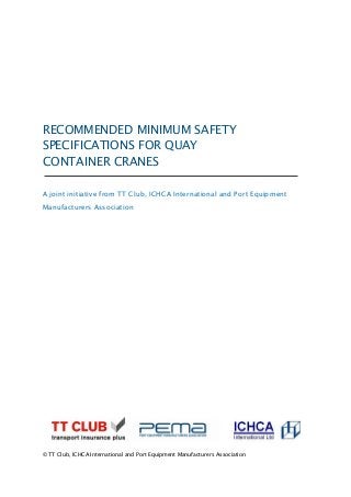RECOMMENDED MINIMUM SAFETY
SPECIFICATIONS FOR QUAY
CONTAINER CRANES
A joint initiative from TT Club, ICHCA International and Port Equipment
Manufacturers Association
© TT Club, ICHCA International and Port Equipment Manufacturers Association
 